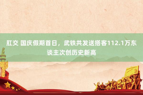 肛交 国庆假期首日，武铁共发送搭客112.1万东谈主次创历史新高