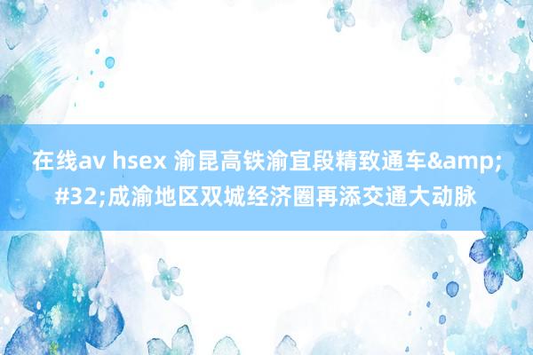 在线av hsex 渝昆高铁渝宜段精致通车&#32;成渝地区双城经济圈再添交通大动脉