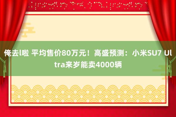 俺去l啦 平均售价80万元！高盛预测：小米SU7 Ultra来岁能卖4000辆