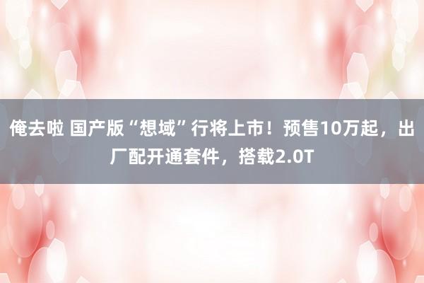 俺去啦 国产版“想域”行将上市！预售10万起，出厂配开通套件，搭载2.0T