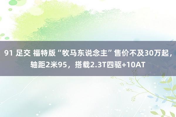 91 足交 福特版“牧马东说念主”售价不及30万起，轴距2米95，搭载2.3T四驱+10AT