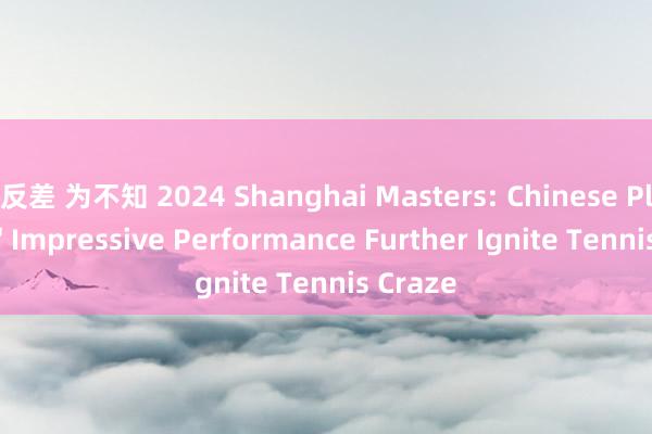 反差 为不知 2024 Shanghai Masters: Chinese Players' Impressive Performance Further Ignite Tennis Craze