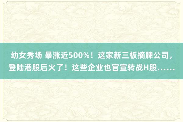 幼女秀场 暴涨近500%！这家新三板摘牌公司，登陆港股后火了！这些企业也官宣转战H股……