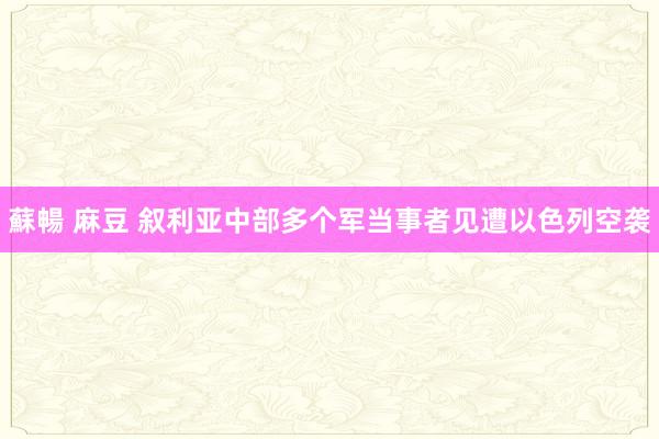 蘇暢 麻豆 叙利亚中部多个军当事者见遭以色列空袭