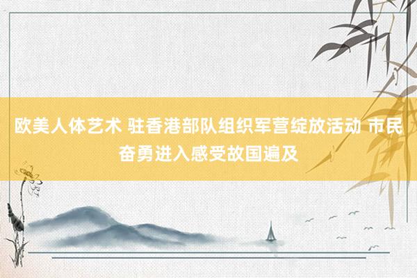 欧美人体艺术 驻香港部队组织军营绽放活动 市民奋勇进入感受故国遍及