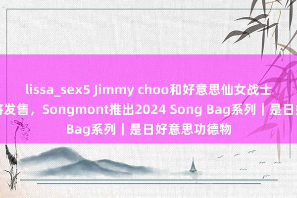 lissa_sex5 Jimmy choo和好意思仙女战士新合营系列将发售，Songmont推出2024 Song Bag系列｜是日好意思功德物