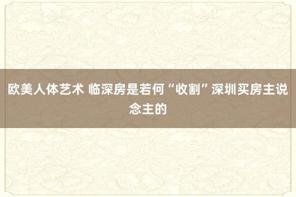 欧美人体艺术 临深房是若何“收割”深圳买房主说念主的