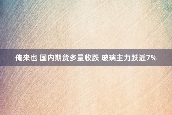 俺来也 国内期货多量收跌 玻璃主力跌近7%