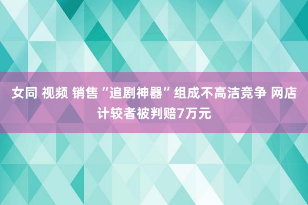 女同 视频 销售“追剧神器”组成不高洁竞争 网店计较者被判赔7万元