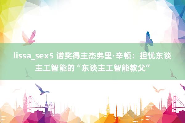 lissa_sex5 诺奖得主杰弗里·辛顿：担忧东谈主工智能的“东谈主工智能教父”