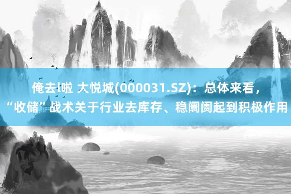 俺去l啦 大悦城(000031.SZ)：总体来看，“收储”战术关于行业去库存、稳阛阓起到积极作用