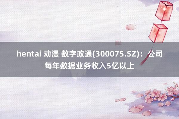 hentai 动漫 数字政通(300075.SZ)：公司每年数据业务收入5亿以上