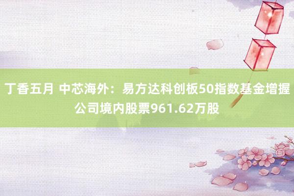 丁香五月 中芯海外：易方达科创板50指数基金增握公司境内股票961.62万股