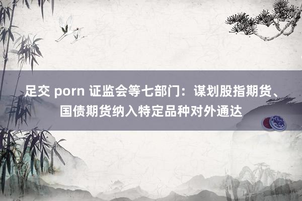 足交 porn 证监会等七部门：谋划股指期货、国债期货纳入特定品种对外通达