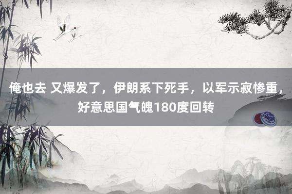 俺也去 又爆发了，伊朗系下死手，以军示寂惨重，好意思国气魄180度回转