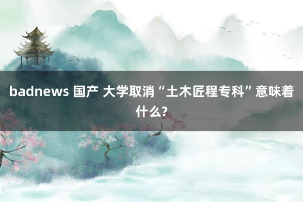 badnews 国产 大学取消“土木匠程专科”意味着什么?