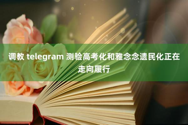 调教 telegram 测验高考化和雅念念遗民化正在走向履行