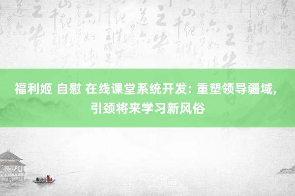 福利姬 自慰 在线课堂系统开发: 重塑领导疆域， 引颈将来学习新风俗