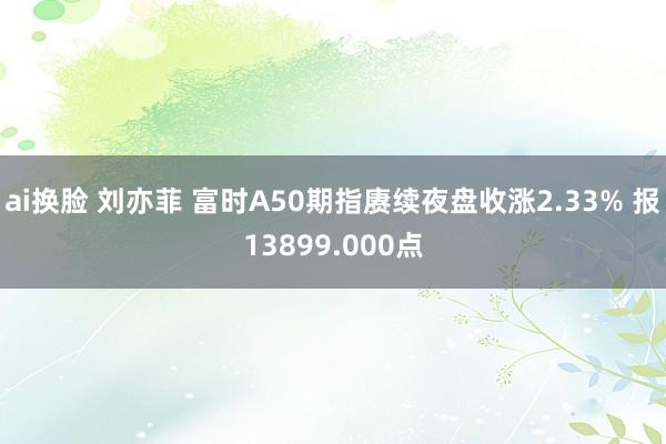 ai换脸 刘亦菲 富时A50期指赓续夜盘收涨2.33% 报13899.000点