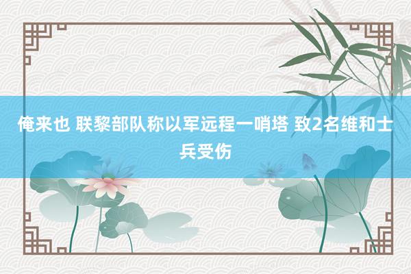 俺来也 联黎部队称以军远程一哨塔 致2名维和士兵受伤