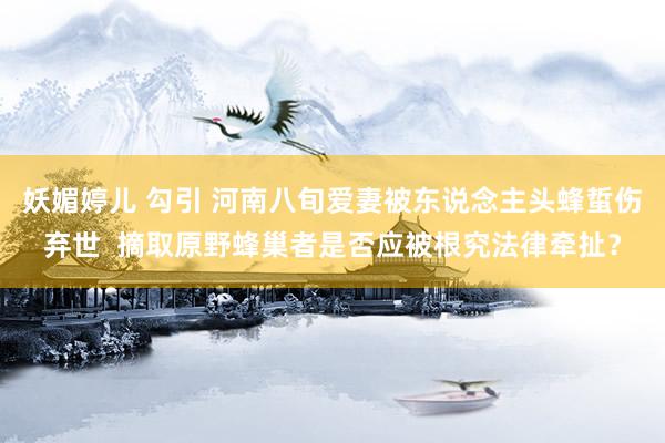 妖媚婷儿 勾引 河南八旬爱妻被东说念主头蜂蜇伤弃世  摘取原野蜂巢者是否应被根究法律牵扯？