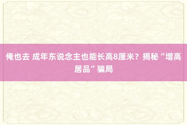 俺也去 成年东说念主也能长高8厘米？揭秘“增高居品”骗局