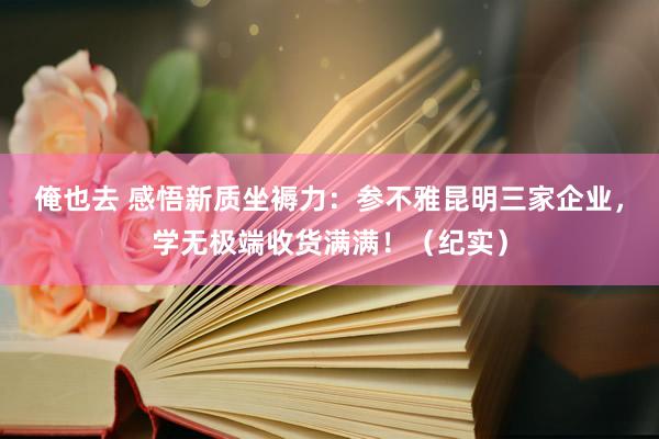 俺也去 感悟新质坐褥力：参不雅昆明三家企业，学无极端收货满满！（纪实）