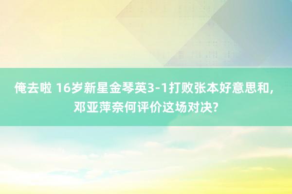 俺去啦 16岁新星金琴英3-1打败张本好意思和， 邓亚萍奈何评价这场对决?