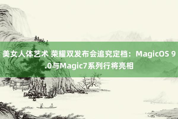 美女人体艺术 荣耀双发布会追究定档：MagicOS 9.0与Magic7系列行将亮相