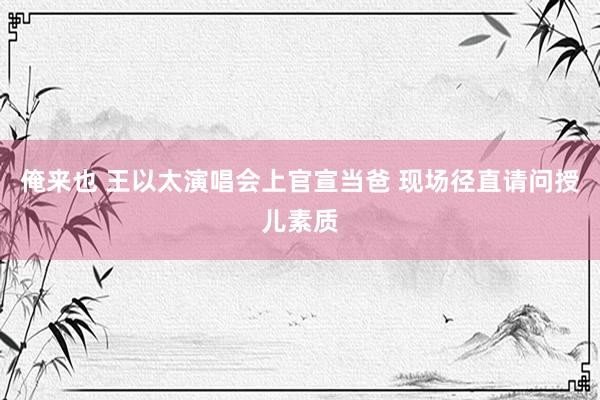 俺来也 王以太演唱会上官宣当爸 现场径直请问授儿素质