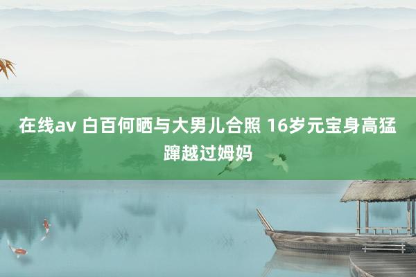 在线av 白百何晒与大男儿合照 16岁元宝身高猛蹿越过姆妈