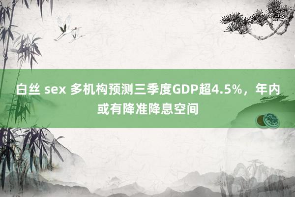 白丝 sex 多机构预测三季度GDP超4.5%，年内或有降准降息空间