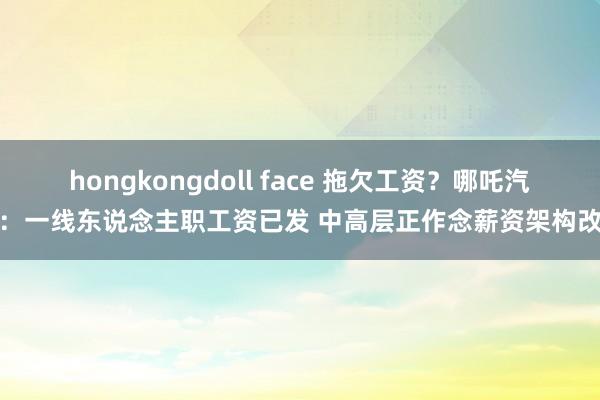 hongkongdoll face 拖欠工资？哪吒汽车：一线东说念主职工资已发 中高层正作念薪资架构改变