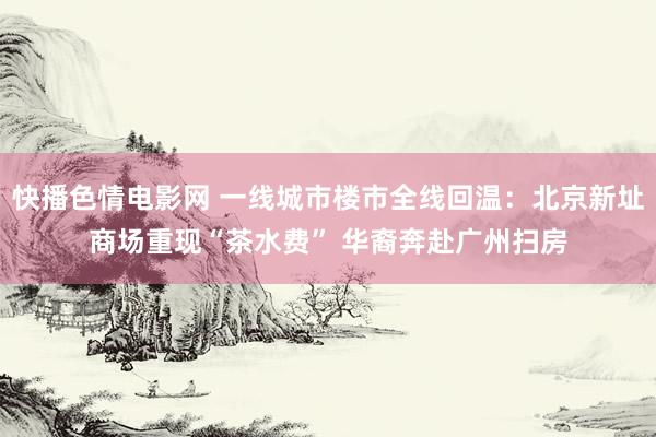 快播色情电影网 一线城市楼市全线回温：北京新址商场重现“茶水费” 华裔奔赴广州扫房