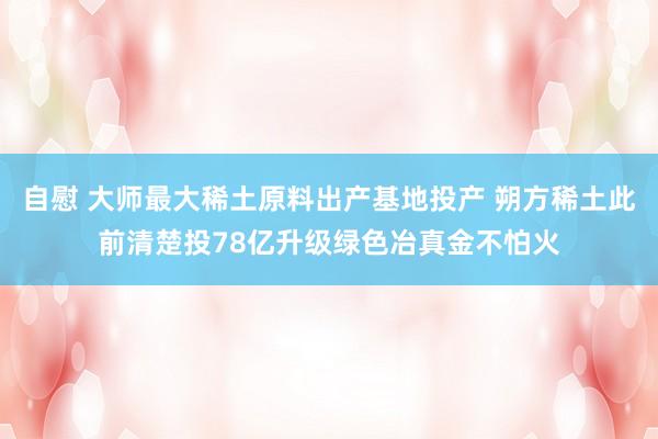 自慰 大师最大稀土原料出产基地投产 朔方稀土此前清楚投78亿升级绿色冶真金不怕火