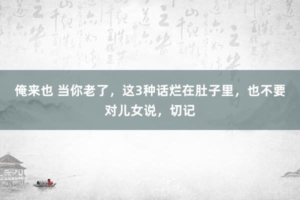 俺来也 当你老了，这3种话烂在肚子里，也不要对儿女说，切记