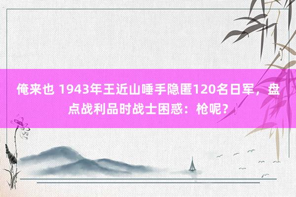 俺来也 1943年王近山唾手隐匿120名日军，盘点战利品时战士困惑：枪呢？