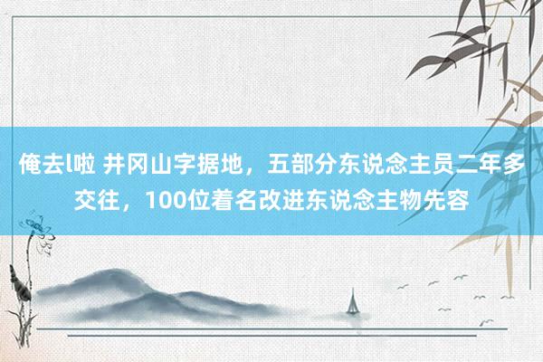 俺去l啦 井冈山字据地，五部分东说念主员二年多交往，100位着名改进东说念主物先容