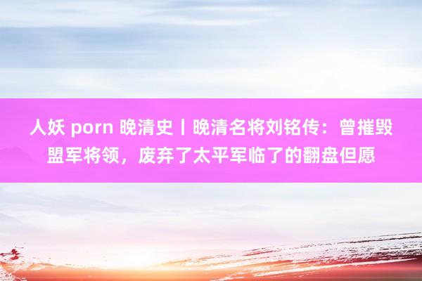 人妖 porn 晚清史丨晚清名将刘铭传：曾摧毁盟军将领，废弃了太平军临了的翻盘但愿