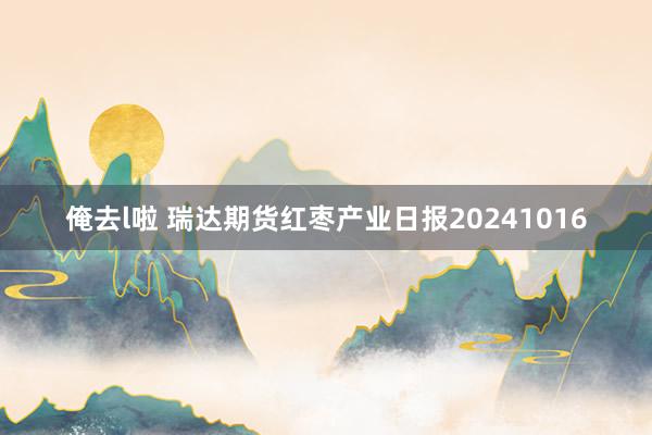 俺去l啦 瑞达期货红枣产业日报20241016