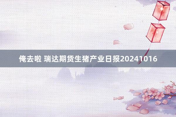 俺去啦 瑞达期货生猪产业日报20241016