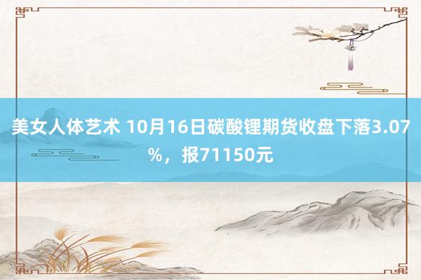 美女人体艺术 10月16日碳酸锂期货收盘下落3.07%，报71150元