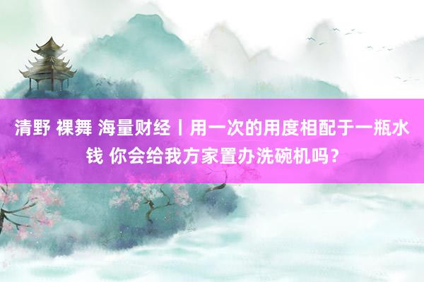 清野 裸舞 海量财经丨用一次的用度相配于一瓶水钱 你会给我方家置办洗碗机吗？