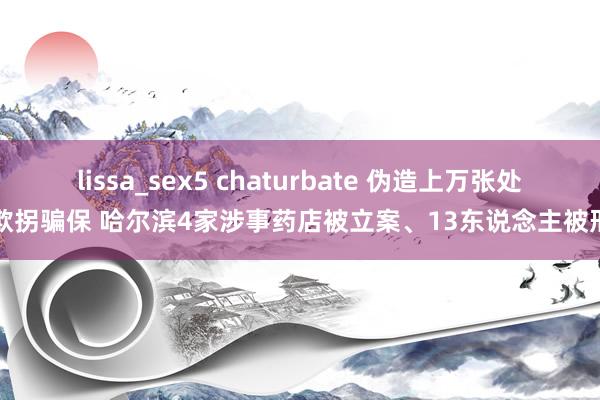 lissa_sex5 chaturbate 伪造上万张处方欺拐骗保 哈尔滨4家涉事药店被立案、13东说念主被刑拘