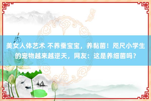 美女人体艺术 不养蚕宝宝，养黏菌！咫尺小学生的宠物越来越逆天，网友：这是养细菌吗？