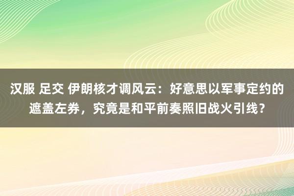 汉服 足交 伊朗核才调风云：好意思以军事定约的遮盖左券，究竟是和平前奏照旧战火引线？