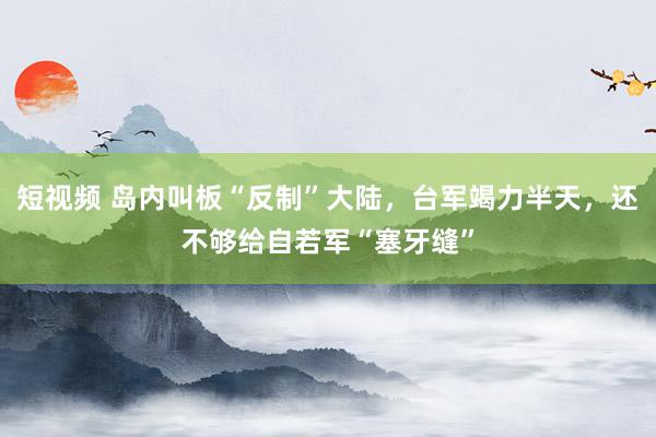 短视频 岛内叫板“反制”大陆，台军竭力半天，还不够给自若军“塞牙缝”