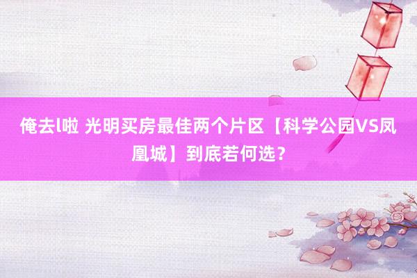 俺去l啦 光明买房最佳两个片区【科学公园VS凤凰城】到底若何选？