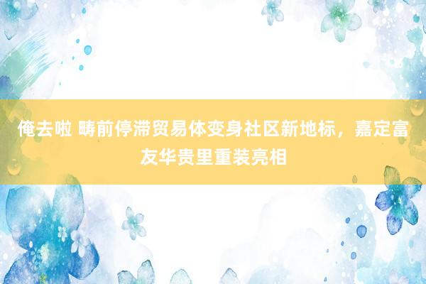 俺去啦 畴前停滞贸易体变身社区新地标，嘉定富友华贵里重装亮相