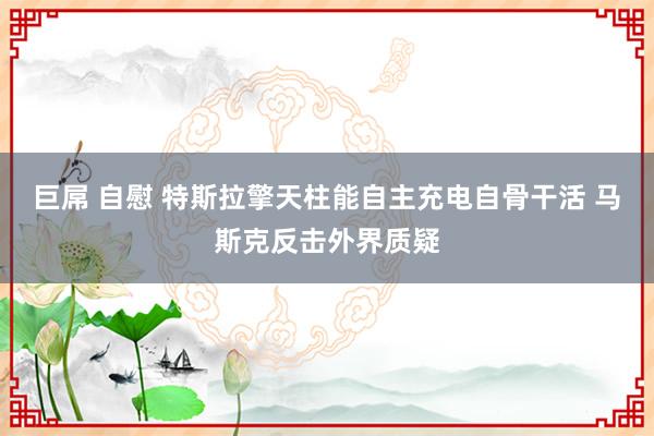 巨屌 自慰 特斯拉擎天柱能自主充电自骨干活 马斯克反击外界质疑